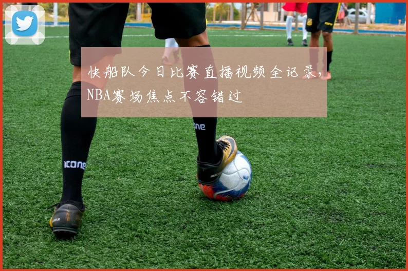 快船队今日比赛直播视频全记录，NBA赛场焦点不容错过