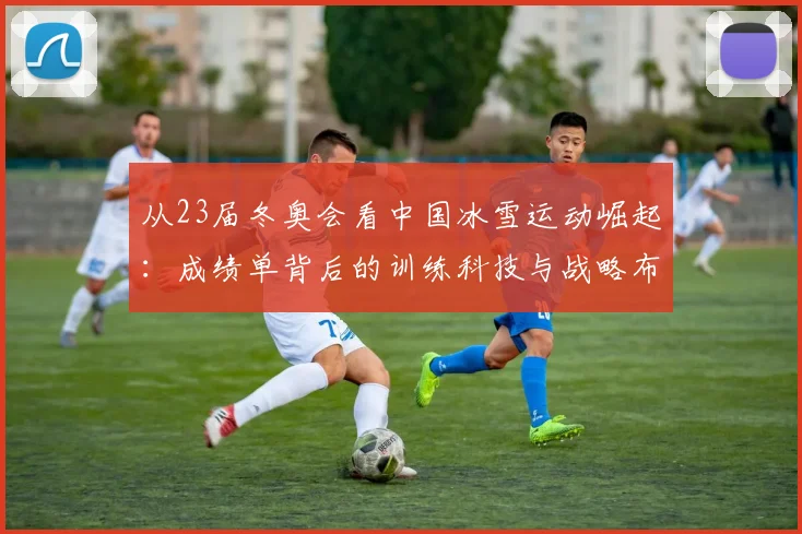 从23届冬奥会看中国冰雪运动崛起：成绩单背后的训练科技与战略布局