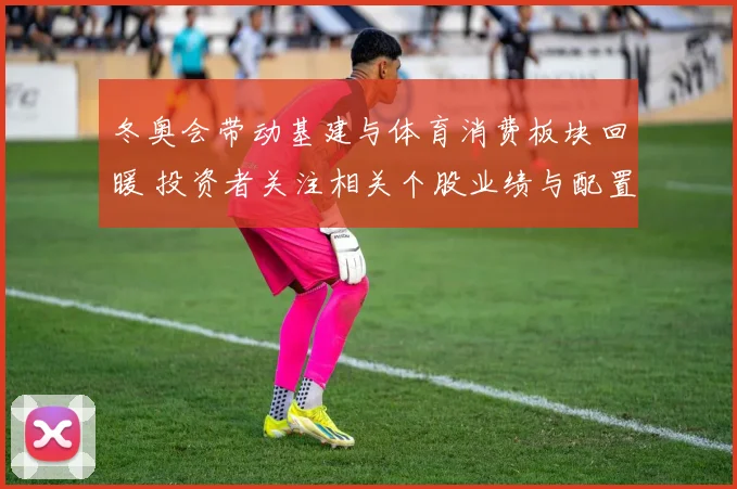 冬奥会带动基建与体育消费板块回暖 投资者关注相关个股业绩与配置机会