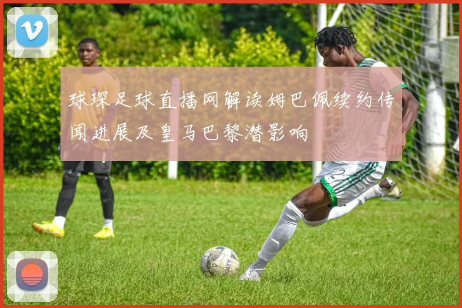 球琛足球直播网解读姆巴佩续约传闻进展及皇马巴黎潜影响