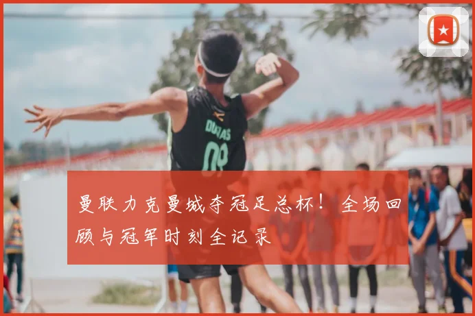 曼联力克曼城夺冠足总杯！全场回顾与冠军时刻全记录