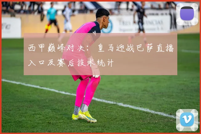 西甲巅峰对决：皇马迎战巴萨直播入口及赛后技术统计