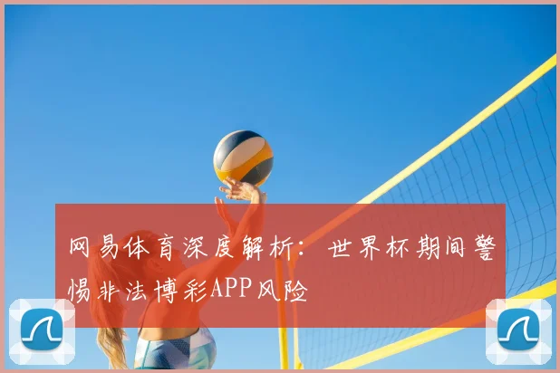 网易体育深度解析：世界杯期间警惕非法博彩APP风险