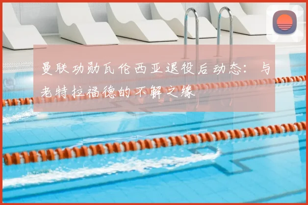 曼联功勋瓦伦西亚退役后动态：与老特拉福德的不解之缘