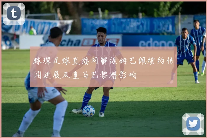 球琛足球直播网解读姆巴佩续约传闻进展及皇马巴黎潜影响