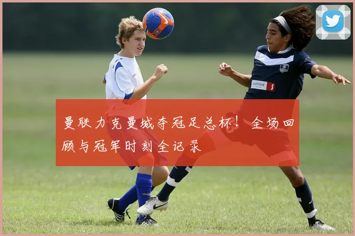 曼联力克曼城夺冠足总杯！全场回顾与冠军时刻全记录