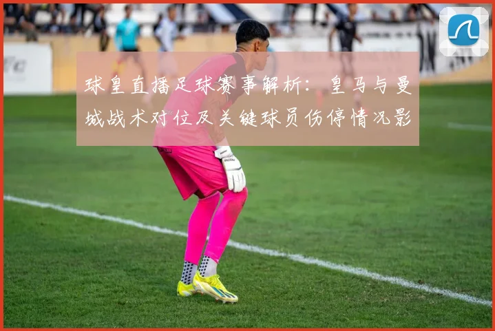 球皇直播足球赛事解析：皇马与曼城战术对位及关键球员伤停情况影响