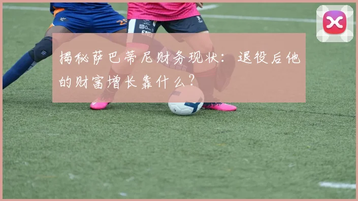 揭秘萨巴蒂尼财务现状：退役后他的财富增长靠什么？